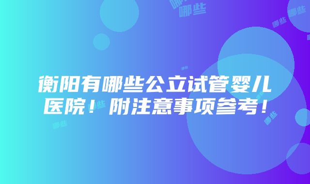 衡阳有哪些公立试管婴儿医院！附注意事项参考！