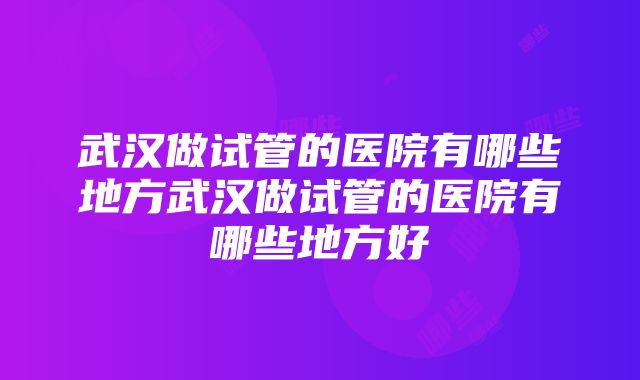 武汉做试管的医院有哪些地方武汉做试管的医院有哪些地方好