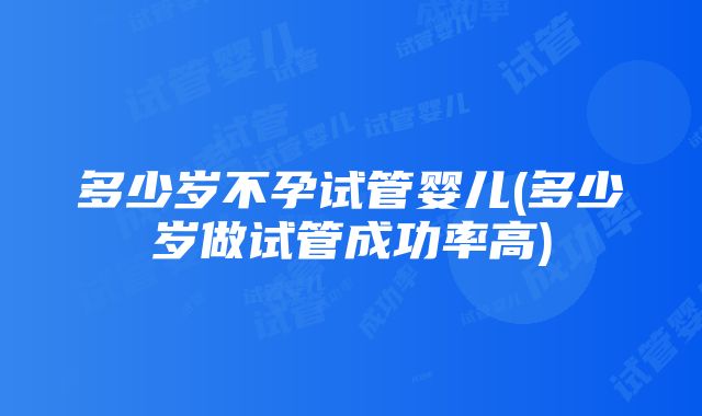 多少岁不孕试管婴儿(多少岁做试管成功率高)