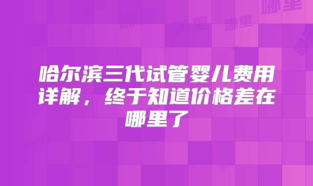 哈尔滨三代试管婴儿费用详解，终于知道价格差在哪里了