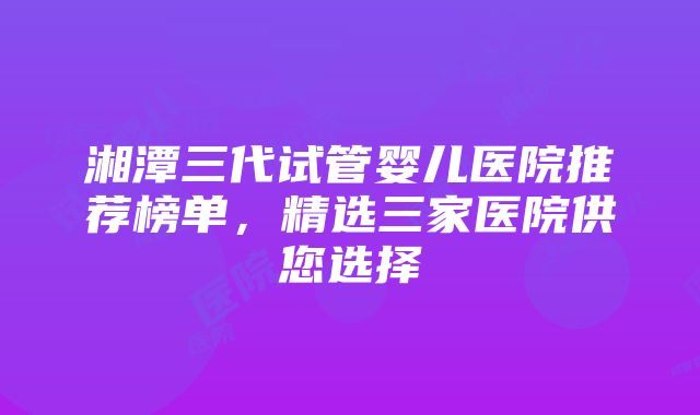 湘潭三代试管婴儿医院推荐榜单，精选三家医院供您选择