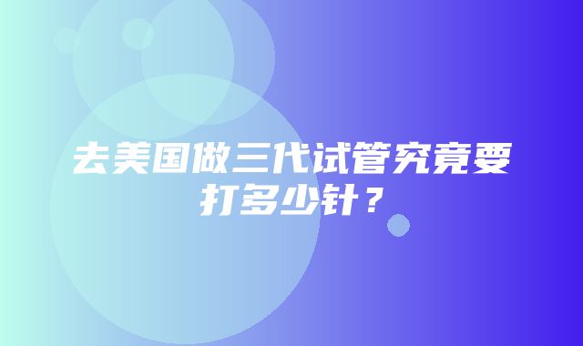 去美国做三代试管究竟要打多少针？