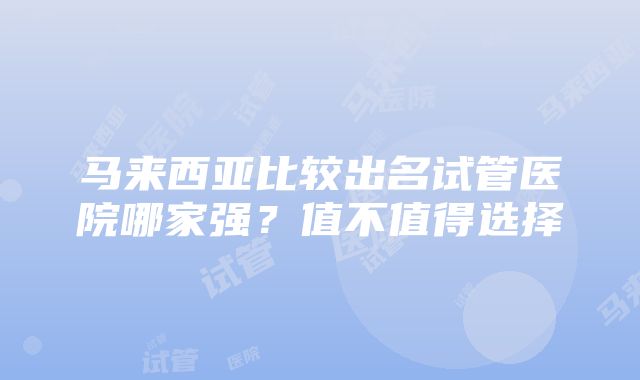 马来西亚比较出名试管医院哪家强？值不值得选择