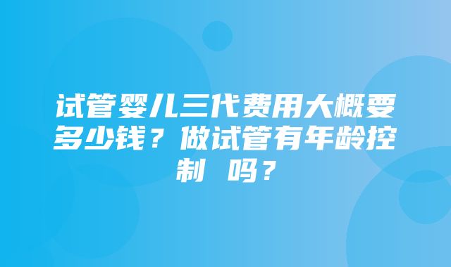 试管婴儿三代费用大概要多少钱？做试管有年龄控制 吗？