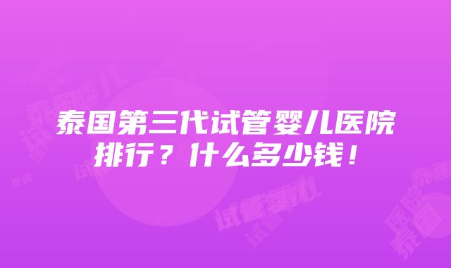 泰国第三代试管婴儿医院排行？什么多少钱！