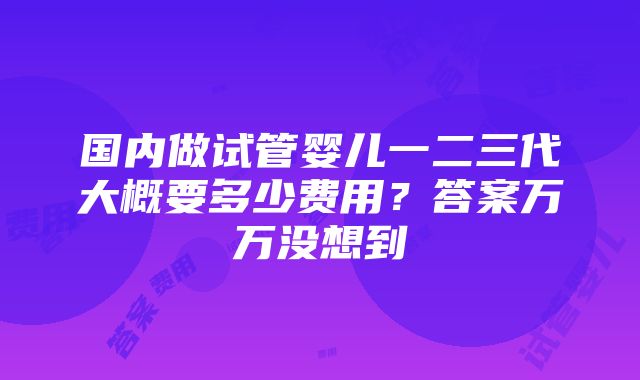 国内做试管婴儿一二三代大概要多少费用？答案万万没想到