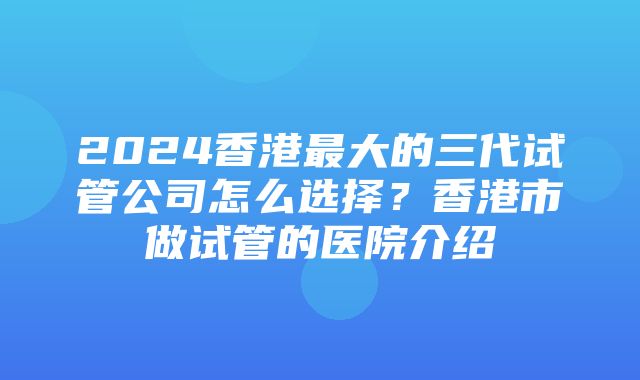 2024香港最大的三代试管公司怎么选择？香港市做试管的医院介绍