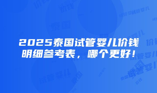 2025泰国试管婴儿价钱明细参考表，哪个更好！