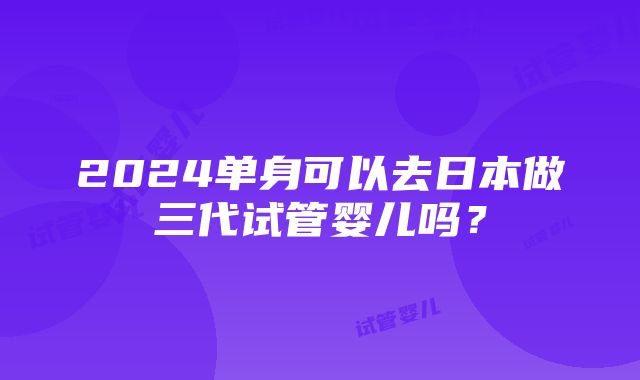 2024单身可以去日本做三代试管婴儿吗？