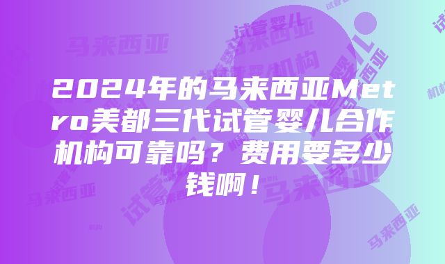 2024年的马来西亚Metro美都三代试管婴儿合作机构可靠吗？费用要多少钱啊！