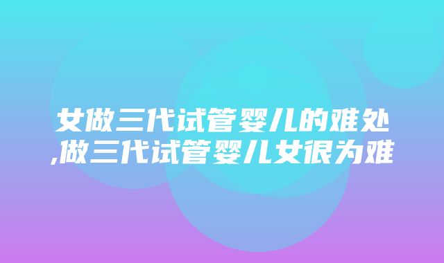 女做三代试管婴儿的难处,做三代试管婴儿女很为难