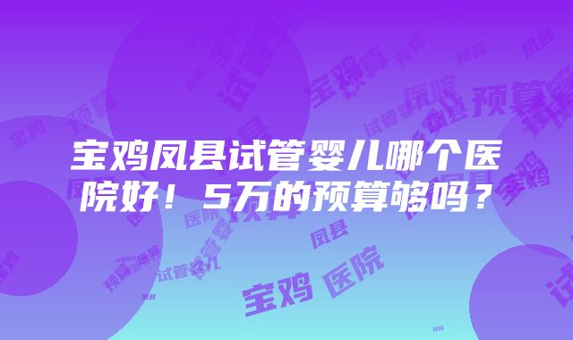 宝鸡凤县试管婴儿哪个医院好！5万的预算够吗？