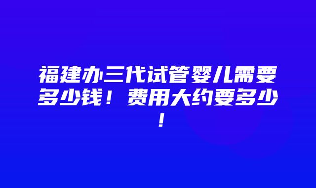 福建办三代试管婴儿需要多少钱！费用大约要多少！