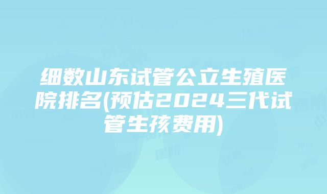 细数山东试管公立生殖医院排名(预估2024三代试管生孩费用)