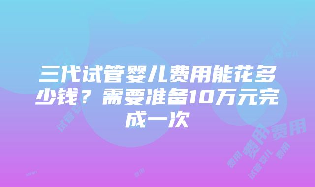 三代试管婴儿费用能花多少钱？需要准备10万元完成一次