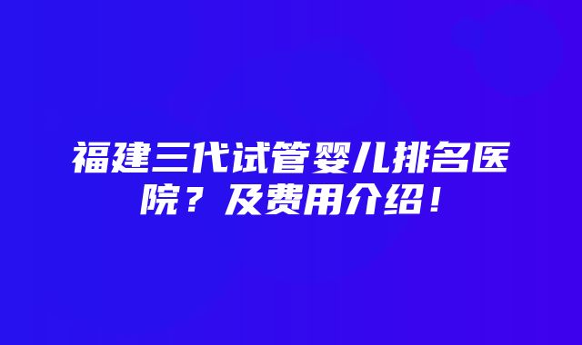 福建三代试管婴儿排名医院？及费用介绍！