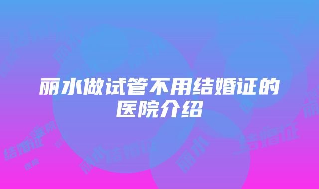 丽水做试管不用结婚证的医院介绍