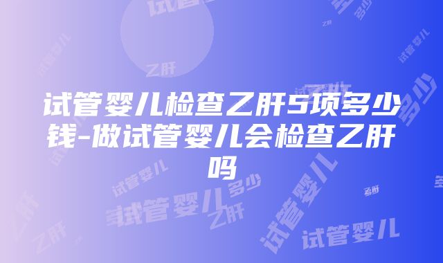 试管婴儿检查乙肝5项多少钱-做试管婴儿会检查乙肝吗