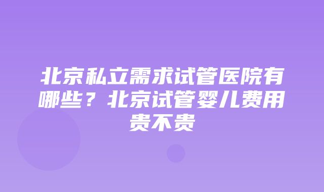 北京私立需求试管医院有哪些？北京试管婴儿费用贵不贵