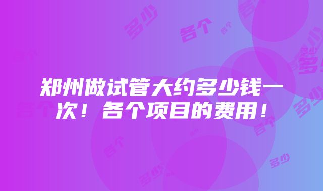 郑州做试管大约多少钱一次！各个项目的费用！