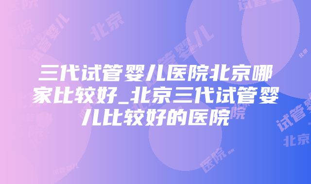 三代试管婴儿医院北京哪家比较好_北京三代试管婴儿比较好的医院