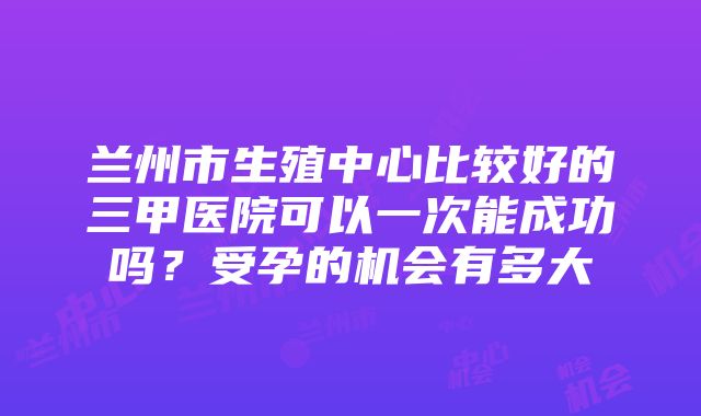 兰州市生殖中心比较好的三甲医院可以一次能成功吗？受孕的机会有多大