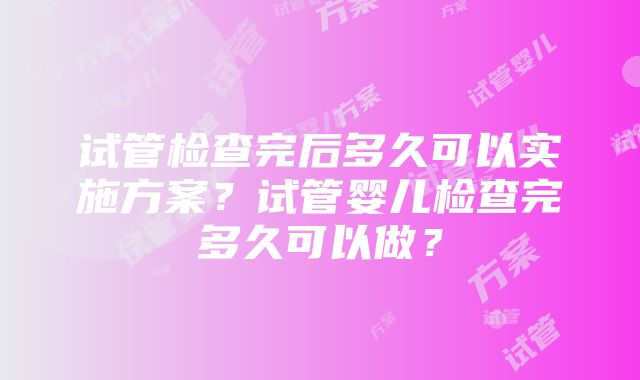 试管检查完后多久可以实施方案？试管婴儿检查完多久可以做？