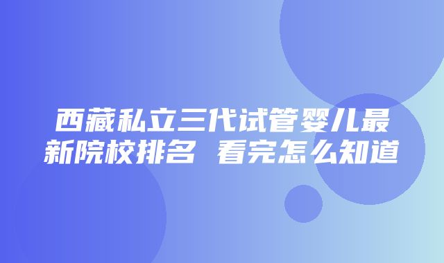 西藏私立三代试管婴儿最新院校排名 看完怎么知道