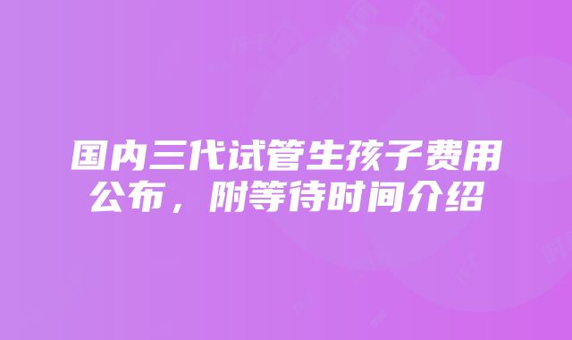 国内三代试管生孩子费用公布，附等待时间介绍