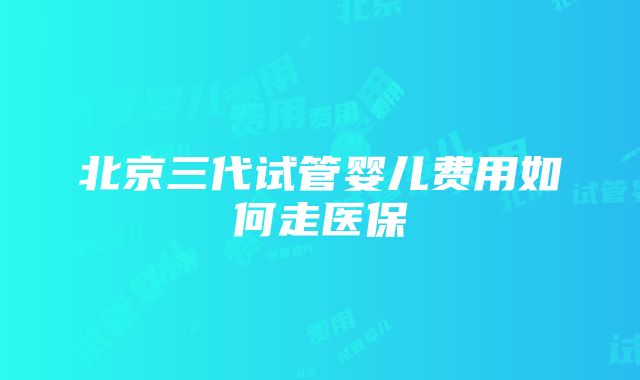 北京三代试管婴儿费用如何走医保