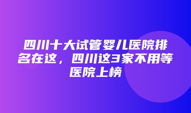 四川十大试管婴儿医院排名在这，四川这3家不用等医院上榜