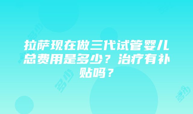 拉萨现在做三代试管婴儿总费用是多少？治疗有补贴吗？