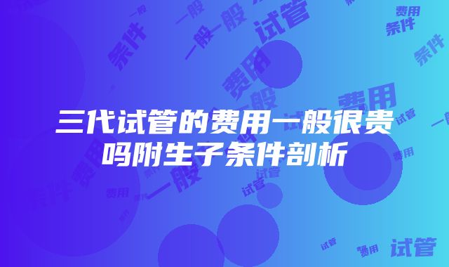 三代试管的费用一般很贵吗附生子条件剖析