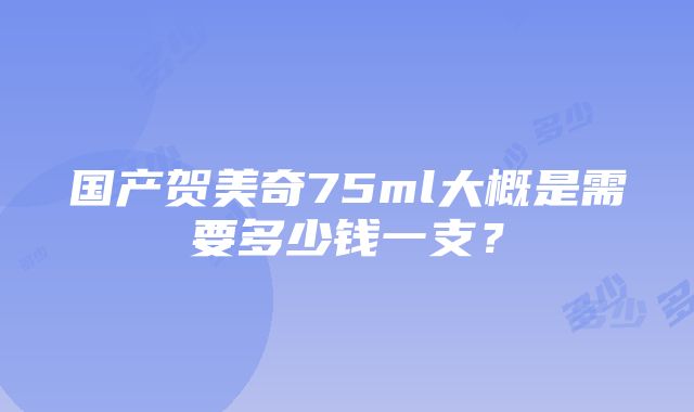 国产贺美奇75ml大概是需要多少钱一支？