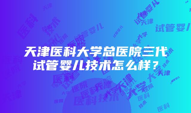 天津医科大学总医院三代试管婴儿技术怎么样？