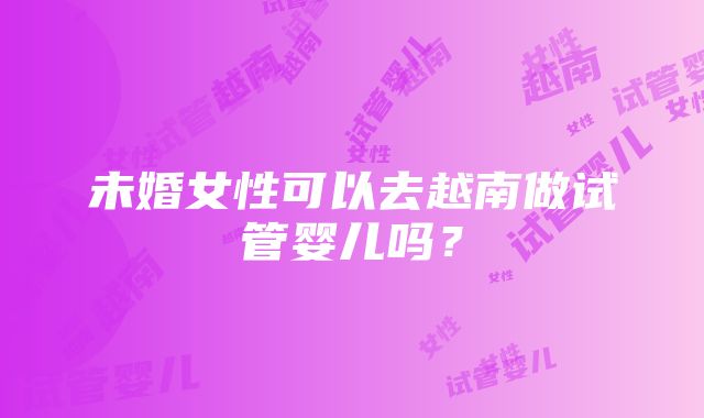 未婚女性可以去越南做试管婴儿吗？