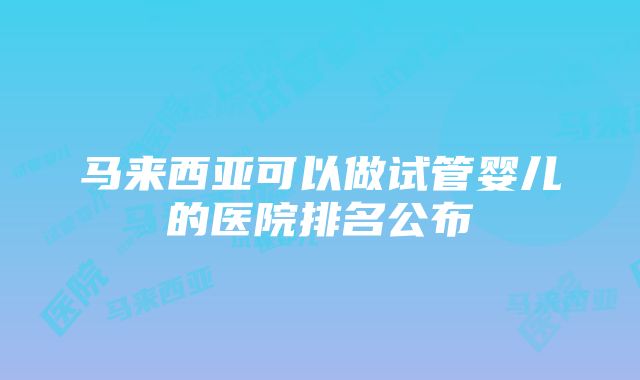 马来西亚可以做试管婴儿的医院排名公布