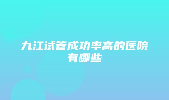 九江试管成功率高的医院有哪些