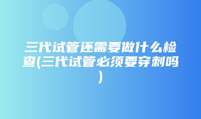 三代试管还需要做什么检查(三代试管必须要穿刺吗)