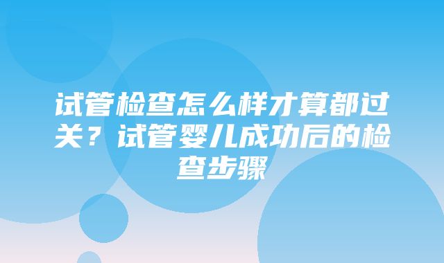 试管检查怎么样才算都过关？试管婴儿成功后的检查步骤