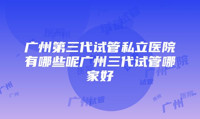 广州第三代试管私立医院有哪些呢广州三代试管哪家好