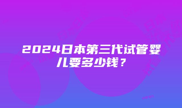 2024日本第三代试管婴儿要多少钱？