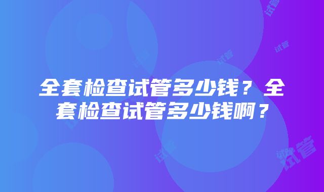 全套检查试管多少钱？全套检查试管多少钱啊？