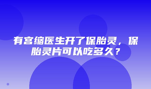 有宫缩医生开了保胎灵，保胎灵片可以吃多久？