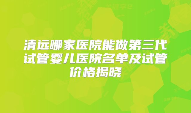 清远哪家医院能做第三代试管婴儿医院名单及试管价格揭晓