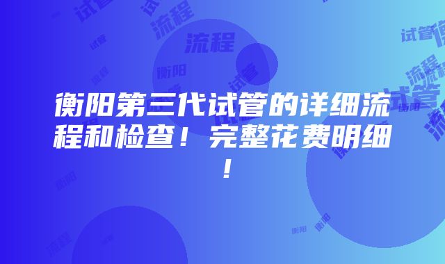 衡阳第三代试管的详细流程和检查！完整花费明细！