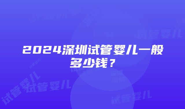 2024深圳试管婴儿一般多少钱？