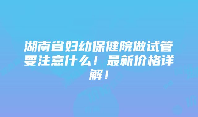 湖南省妇幼保健院做试管要注意什么！最新价格详解！