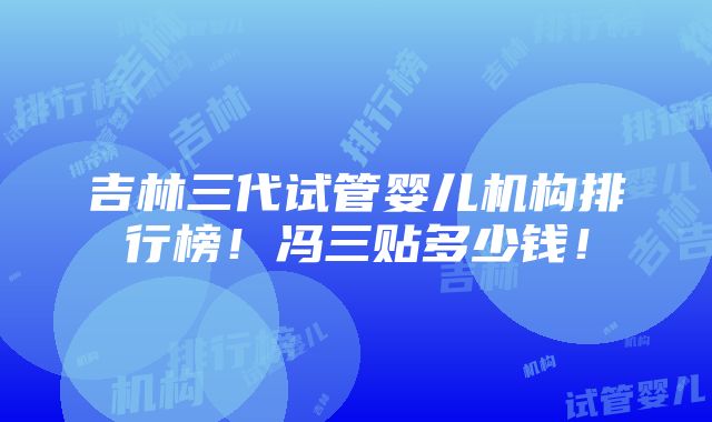 吉林三代试管婴儿机构排行榜！冯三贴多少钱！