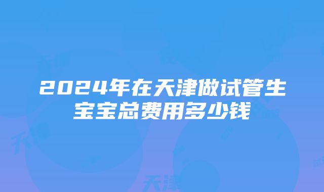 2024年在天津做试管生宝宝总费用多少钱